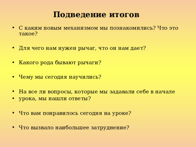 Подведение итогов  С каким новым механизмом мы познакомились? Что это такое?  Для чего нам нужен рычаг, что он нам дает?  Какого рода бывают рычаги?  Чему мы сегодня научились?  На все ли вопросы, которые мы задавали себе в начале урока, мы нашли ответы?  Что вам понравилось сегодня на уроке?  Что вызвало наибольшее затруднение? 