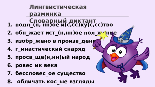 Лингвистическая разминка Словарный диктант подл_(н, нн)ое и(с,сс)ку(с,сс)тво обн_жает ист_(н,нн)ое пол_жение изобр_жено в произв_дении г_мнастический снаряд просв_ще(н,нн)ый народ ровес_ик века бессловес_ое существо  обличать кос_ые взгляды  