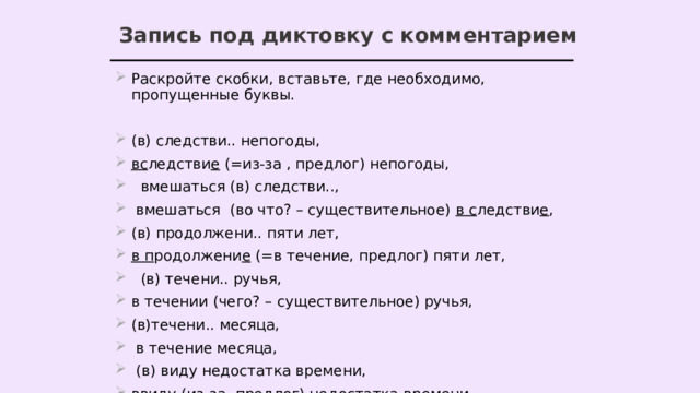 Запись под диктовку с комментарием Раскройте скобки, вставьте, где необходимо, пропущенные буквы. (в) следстви.. непогоды, вс ледстви е (=из-за , предлог) непогоды,  вмешаться (в) следстви..,  вмешаться (во что? – существительное) в с ледстви е , (в) продолжени.. пяти лет, в п родолжени е (=в течение, предлог) пяти лет,  (в) течени.. ручья, в течении (чего? – существительное) ручья, (в)течени.. месяца,  в течение месяца,  (в) виду недостатка времени, ввиду (из-за, предлог) недостатка времени, 