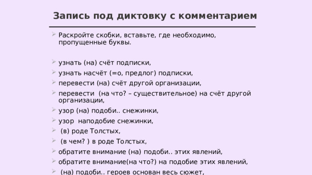 Запись под диктовку с комментарием Раскройте скобки, вставьте, где необходимо, пропущенные буквы. узнать (на) счёт подписки, узнать насчёт (=о, предлог) подписки, перевести (на) счёт другой организации, перевести (на что? – существительное) на счёт другой организации, узор (на) подоби.. снежинки, узор наподобие снежинки,  (в) роде Толстых,  (в чем? ) в роде Толстых, обратите внимание (на) подоби.. этих явлений, обратите внимание(на что?) на подобие этих явлений,  (на) подоби.. героев основан весь сюжет, весь сюжет основан (на чем?) на подобии героев, 