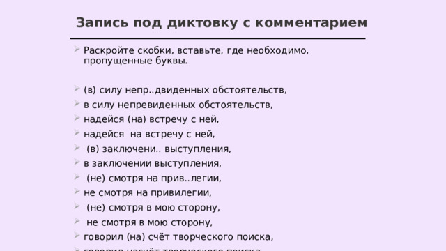 Запись под диктовку с комментарием Раскройте скобки, вставьте, где необходимо, пропущенные буквы. (в) силу непр..двиденных обстоятельств, в силу непревиденных обстоятельств, надейся (на) встречу с ней, надейся на встречу с ней,  (в) заключени.. выступления, в заключении выступления,  (не) смотря на прив..легии, не смотря на привилегии,  (не) смотря в мою сторону,  не смотря в мою сторону, говорил (на) счёт творческого поиска, говорил насчёт творческого поиска. 