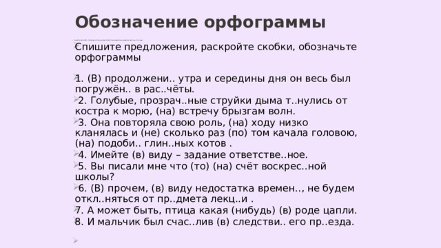 Обозначение орфограммы Раскройте скобки, вставьте, где необходимо, пропущенные буквы. Сделайте полный морфологический разбор слов, над которыми стоит цифра 3 . Спишите предложения, раскройте скобки, обозначьте орфограммы 1. (В) продолжени.. утра и середины дня он весь был погружён.. в рас..чёты.  2. Голубые, прозрач..ные струйки дыма т..нулись от костра к морю, (на) встречу брызгам волн.  3. Она повторяла свою роль, (на) ходу низко кланялась и (не) сколько раз (по) том качала головою, (на) подоби.. глин..ных котов .  4. Имейте (в) виду – задание ответстве..ное.  5. Вы писали мне что (то) (на) счёт воскрес..ной школы?  6. (В) прочем, (в) виду недостатка времен.., не будем откл..няться от пр..дмета лекц..и . 7. А может быть, птица какая (нибудь) (в) роде цапли. 8. И мальчик был счас..лив (в) следстви.. его пр..езда. 