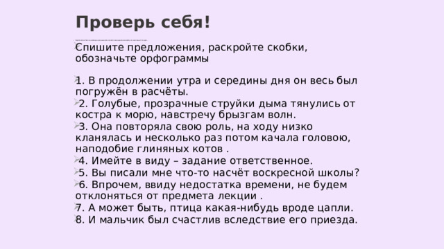 Проверь себя! Раскройте скобки, вставьте, где необходимо, пропущенные буквы. Сделайте полный морфологический разбор слов, над которыми стоит цифра 3 . Спишите предложения, раскройте скобки, обозначьте орфограммы 1. В продолжении утра и середины дня он весь был погружён в расчёты.  2. Голубые, прозрачные струйки дыма тянулись от костра к морю, навстречу брызгам волн.  3. Она повторяла свою роль, на ходу низко кланялась и несколько раз потом качала головою, наподобие глиняных котов .  4. Имейте в виду – задание ответственное.  5. Вы писали мне что-то насчёт воскресной школы?  6. Впрочем, ввиду недостатка времени, не будем отклоняться от предмета лекции . 7. А может быть, птица какая-нибудь вроде цапли. 8. И мальчик был счастлив вследствие его приезда. 