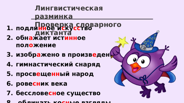 Лингвистическая разминка Проверка словарного диктанта подли нн ое и с ку сс тво обн а жает ист инн ое пол о жение изобр а жено в произв е дении гимнастический снаряд просв е ще нн ый народ рове сн ик века бесслове сн ое существо  обличать ко сн ые взгляды  