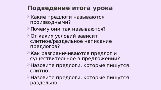 Подведение итога урока Какие предлоги называются производными? Почему они так называются? От каких условий зависит слитное/раздельное написание предлогов? Как разграничиваются предлог и существительное в предложении? Назовите предлоги, которые пишутся слитно. Назовите предлоги, которые пишутся раздельно. 