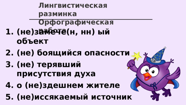 Лингвистическая разминка Орфографическая работа (не)замече(н, нн) ый объект (не) боящийся опасности (не) терявший присутствия духа о (не)здешнем жителе (не)иссякаемый источник (не)высокое, но красивое здание   