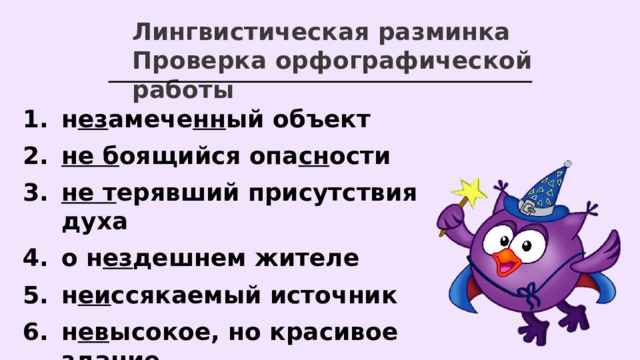 Лингвистическая разминка Проверка орфографической работы н ез амече нн ый объект не б оящийся опа сн ости не т ерявший присутствия духа о н ез дешнем жителе н еи ссякаемый источник н ев ысокое, но красивое здание   