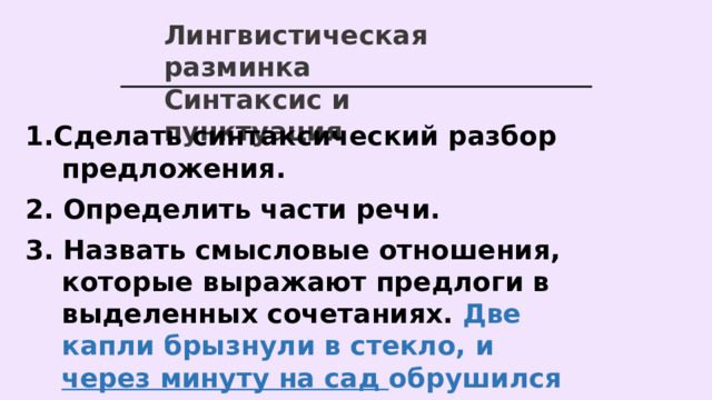Лингвистическая разминка Синтаксис и пунктуация 1.Сделать синтаксический разбор предложения. 2. Определить части речи. 3. Назвать смысловые отношения, которые выражают предлоги в выделенных сочетаниях. Две капли брызнули в стекло, и через минуту на сад обрушился ливень.   