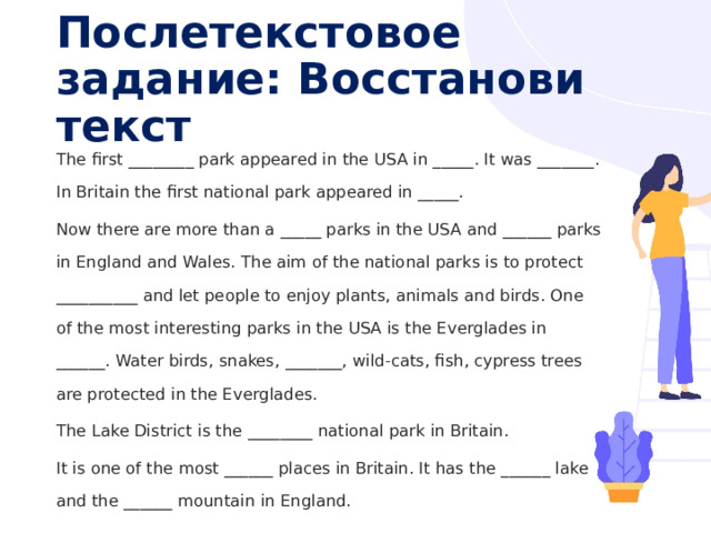 Послетекстовое задание: Восстанови текст The first ________ park appeared in the USA in _____. It was _______. In Britain the first national park appeared in _____. Now there are more than a _____ parks in the USA and ______ parks in England and Wales. The aim of the national parks is to protect __________ and let people to enjoy plants, animals and birds. One of the most interesting parks in the USA is the Everglades in ______. Water birds, snakes, _______, wild-cats, fish, cypress trees are protected in the Everglades. The Lake District is the ________ national park in Britain. It is one of the most ______ places in Britain. It has the ______ lake and the ______ mountain in England. 