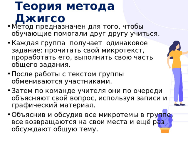 Теория метода Джигсо Метод предназначен для того, чтобы обучающие помогали друг другу учиться. Каждая группа  получает  одинаковое задание: прочитать свой микротекст, проработать его, выполнить свою часть общего задания. После работы с текстом группы обмениваются участниками. Затем по команде учителя они по очереди объясняют свой вопрос, используя записи и графический материал. Объяснив и обсудив все микротемы в группе, все возвращаются на свои места и ещё раз обсуждают общую тему. 