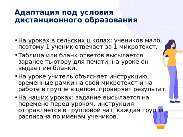 Адаптация под условия дистанционного образования   На уроках в сельских школах : учеников мало, поэтому 1 ученик отвечает за 1 микротекст. Таблица или бланк ответов высылается заранее тьютору для печати, на уроке он выдает им бланки. На уроке учитель объясняет инструкцию, временные рамки на свой микротекст и на работе в группе в целом, проверяет результат. На наших уроках : задание высылается на перемене перед уроком, инструкция отправляется в групповой чат, каждая группа расписана по именам учеников. 