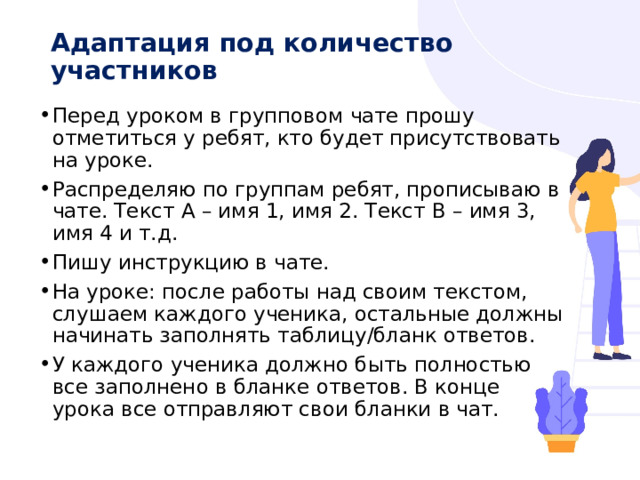 Адаптация под количество участников   Перед уроком в групповом чате прошу отметиться у ребят, кто будет присутствовать на уроке. Распределяю по группам ребят, прописываю в чате. Текст А – имя 1, имя 2. Текст В – имя 3, имя 4 и т.д. Пишу инструкцию в чате. На уроке: после работы над своим текстом, слушаем каждого ученика, остальные должны начинать заполнять таблицу/бланк ответов. У каждого ученика должно быть полностью все заполнено в бланке ответов. В конце урока все отправляют свои бланки в чат. 