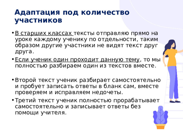 Адаптация под количество участников   В старших классах тексты отправляю прямо на уроке каждому ученику по отдельности, таким образом другие участники не видят текст друг друга. Если ученик один проходит данную тему , то мы полностью разбираем один из текстов вместе. Второй текст ученик разбирает самостоятельно и пробует записать ответы в бланк сам, вместе проверяем и исправляем недочеты. Третий текст ученик полностью прорабатывает самостоятельно и записывает ответы без помощи учителя. 
