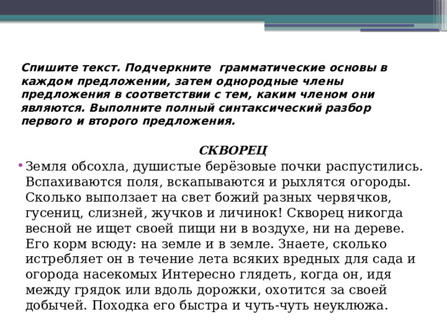 Спишите текст. Подчеркните грамматические основы в каждом предложении, затем однородные члены предложения в соответствии с тем, каким членом они являются. Выполните полный синтаксический разбор первого и второго предложения.   СКВОРЕЦ Земля обсохла, душистые берёзовые почки распустились. Вспахиваются поля, вскапываются и рыхлятся огороды. Сколько выползает на свет божий разных червячков, гусениц, слизней, жучков и личинок! Скворец никогда весной не ищет своей пищи ни в воздухе, ни на дереве. Его корм всюду: на земле и в земле. Знаете, сколько истребляет он в течение лета всяких вредных для сада и огорода насекомых Интересно глядеть, когда он, идя между грядок или вдоль дорожки, охотится за своей добычей. Походка его быстра и чуть-чуть неуклюжа.   