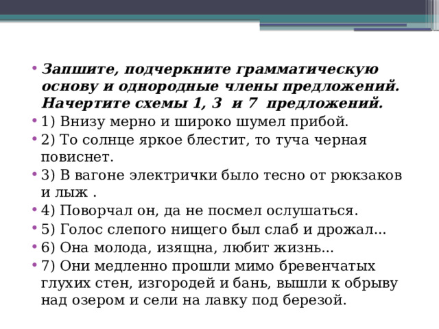 Запшите, подчеркните грамматическую основу и однородные члены предложений. Начертите схемы 1, 3 и 7 предложений. 1) Внизу мерно и широко шумел прибой. 2) То солнце яркое блестит, то туча черная повиснет. 3) В вагоне электрички было тесно от рюкзаков и лыж . 4) Поворчал он, да не посмел ослушаться. 5) Голос слепого нищего был слаб и дрожал... 6) Она молода, изящна, любит жизнь... 7) Они медленно прошли мимо бревенчатых глухих стен, изгородей и бань, вышли к обрыву над озером и сели на лавку под березой. 