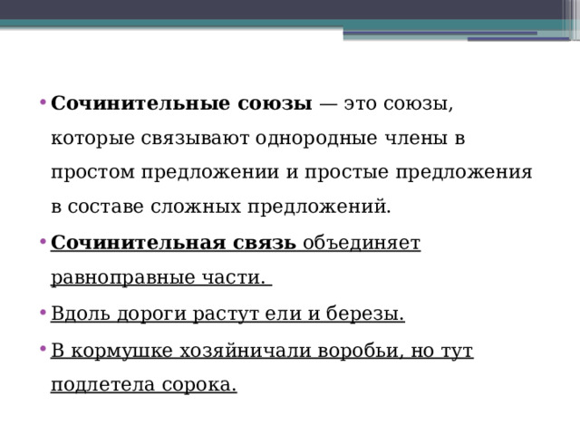 Сочинительные союзы  — это союзы, которые связывают однородные члены в простом предложении и простые предложения в составе сложных предложений.  Сочинительная связь  объединяет равноправные части. Вдоль дороги растут ели и березы. В кормушке хозяйничали воробьи, но тут подлетела сорока. 