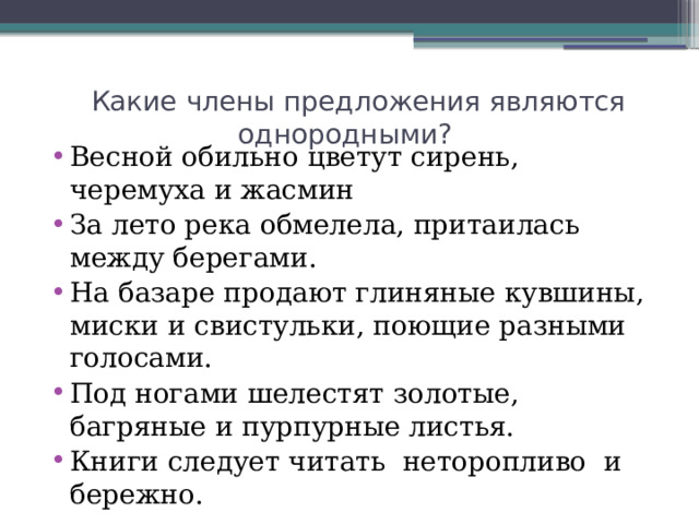  Какие члены предложения являются однородными? Весной обильно цветут сирень, черемуха и жасмин За лето река обмелела, притаилась между берегами. На базаре продают глиняные кувшины, миски и свистульки, поющие разными голосами. Под ногами шелестят золотые, багряные и пурпурные листья. Книги следует читать неторопливо  и бережно. 