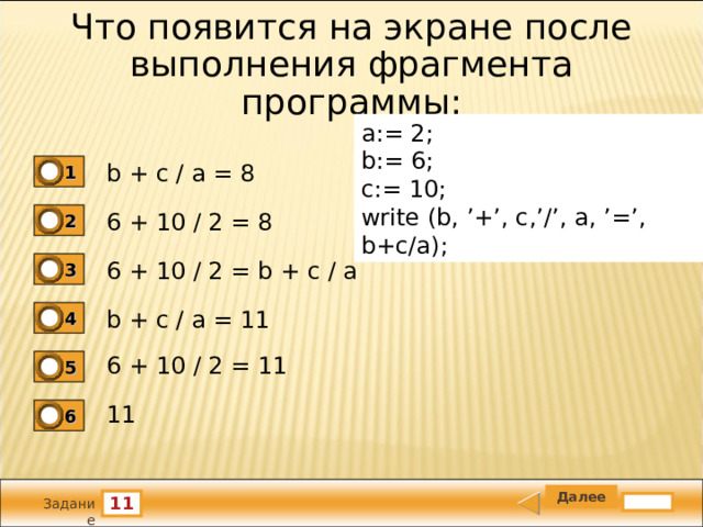 Что появится на экране после выполнения фрагмента программы: a:= 2; b:= 6; c:= 10; write (b, ’+’, c,’/’, a, ’=’, b+c/a); b + c / a = 8 1 6 + 10 / 2 = 8 2 6 + 10 / 2 = b + c / a 3 b + c / a = 11 4 6 + 10 / 2 = 11 5 11 6 11 Задание 