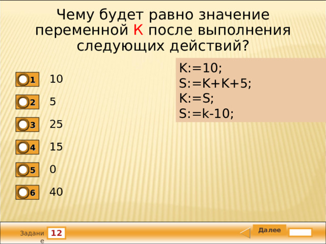 Чему будет равно значение переменной К после выполнения следующих действий? K:=10;   S:=K+K+5;   K:=S;   S:=k-10; 10 1 5 2 25 3 15 4 0 5 40 6 12 Задание 