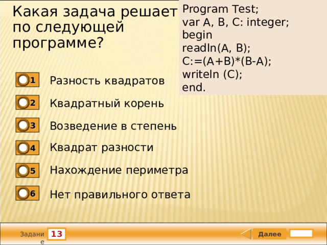 Program Test;   var A, B, C: integer;   begin   readln(A, B);   C:=(A+B)*(B-A);   writeln (C);   end. Какая задача решается по следующей программе?   Разность квадратов 1 Квадратный корень 2 Возведение в степень 3 Квадрат разности 4 Нахождение периметра 5 Нет правильного ответа 6 13 Задание 