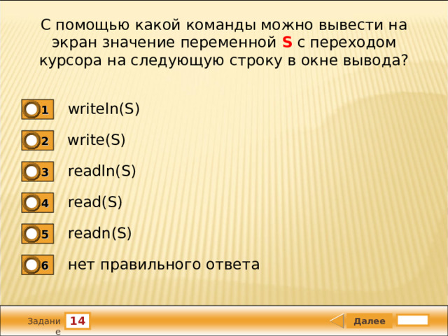 С помощью какой команды можно вывести на экран значение переменной S с переходом курсора на следующую строку в окне вывода? writeln(S) 1 write(S) 2 readln(S) 3 read(S) 4 readn(S) 5 нет правильного ответа 6 14 Задание 