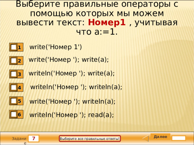 Выберите правильные операторы с помощью которых мы можем вывести текст: Номер1 , учитывая что а:=1. write(' Номер 1') 1 write(' Номер '); write(a); 2 writeln(' Номер '); write(a); 3 writeln(' Номер '); writeln(a); 4 write(' Номер '); writeln(a); 5 writeln(' Номер '); read(a); 6 7 Выберите все правильные ответы! Задание 