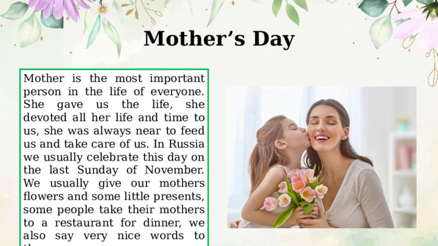 Mother’s Day   Mother is the most important person in the life of everyone. She gave us the life, she devoted all her life and time to us, she was always near to feed us and take care of us. In Russia we usually celebrate this day on the last Sunday of November. We usually give our mothers flowers and some little presents, some people take their mothers to a restaurant for dinner, we also say very nice words to them. 