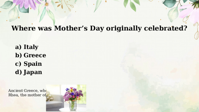 Where was Mother’s Day originally celebrated?   Italy Greece Spain Japan Ancient Greece, where they honored Rhea, the mother of the gods. 