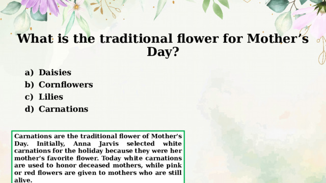 What is the traditional flower for Mother’s Day? Daisies Cornflowers Lilies Carnations Carnations are the traditional flower of Mother's Day. Initially, Anna Jarvis selected white carnations for the holiday because they were her mother's favorite flower. Today white carnations are used to honor deceased mothers, while pink or red flowers are given to mothers who are still alive. 