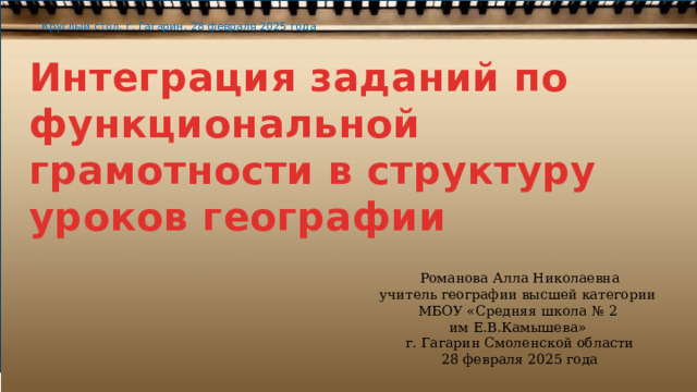Круглый стол, г. Гагарин, 28 февраля 2025 года Интеграция заданий по функциональной грамотности в структуру уроков географии Романова Алла Николаевна учитель географии высшей категории МБОУ «Средняя школа № 2 им Е.В.Камышева» г. Гагарин Смоленской области 28 февраля 2025 года 