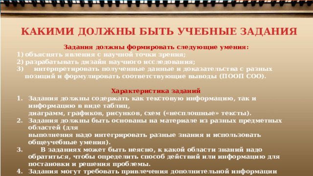 КАКИМИ ДОЛЖНЫ БЫТЬ УЧЕБНЫЕ ЗАДАНИЯ Задания  должны  формировать  следующие  умения: объяснять  явления  с  научной точки  зрения; разрабатывать  дизайн  научного  исследования;  интерпретировать  полученные данные  и доказательства  с  разных  позиций  и  формулировать соответствующие  выводы  (ПООП  СОО).  Характеристика  заданий Задания  должны  содержать  как  текстовую  информацию,  так  и  информацию  в  виде  таблиц, диаграмм,  графиков,  рисунков,  схем  («несплошные»  тексты). Задания  должны  быть  основаны  на  материале  из  разных  предметных  областей  (для выполнения  надо  интегрировать  разные  знания  и  использовать  общеучебные  умения).  В  заданиях  может  быть  неясно,  к какой  области  знаний  надо  обратиться,  чтобы  определить способ  действий  или  информацию  для постановки  и  решения  проблемы. Задания  могут  требовать  привлечения  дополнительной  информации  или,  напротив, содержать  избыточную  информацию  и  «лишние данные».  Задания  должны  быть  комплексными и  структурированными  –  состоящими  из  нескольких взаимосвязанных  вопросов. 