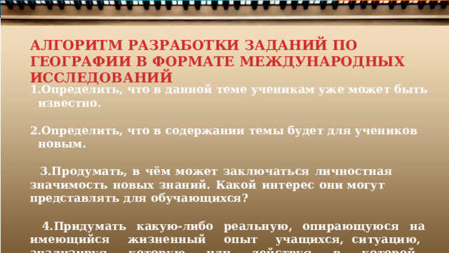 АЛГОРИТМ РАЗРАБОТКИ ЗАДАНИЙ ПО ГЕОГРАФИИ В ФОРМАТЕ МЕЖДУНАРОДНЫХ ИССЛЕДОВАНИЙ Определить,  что  в  данной  теме  ученикам  уже может  быть  известно.  Определить,  что  в содержании  темы  будет  для  учеников  новым.  Продумать,  в  чём  может  заключаться  личностная  значимость  новых  знаний.  Какой  интерес  они могут  представлять  для обучающихся?  Придумать  какую- либо  реальную,  опирающуюся  на  имеющийся  жизненный  опыт  учащихся, ситуацию,  анализируя  которую  или  действуя  в  которой,  ученики  сами  смогут  осознать  и сформулировать  личностно  значимую  проблему. 