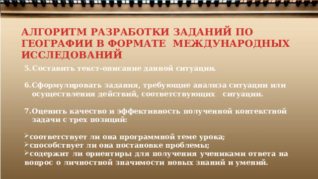 АЛГОРИТМ РАЗРАБОТКИ ЗАДАНИЙ ПО ГЕОГРАФИИ В ФОРМАТЕ МЕЖДУНАРОДНЫХ ИССЛЕДОВАНИЙ Составить текст- описание  данной ситуации.  Сформулировать  задания,  требующие  анализа  ситуации  или осуществления  действий, соответствующих  ситуации.  Оценить качество  и эффективность  полученной  контекстной  задачи  с  трех  позиций:  соответствует  ли  она  программной  теме  урока; способствует  ли  она постановке  проблемы; содержит  ли  ориентиры  для  получения  учениками  ответа  на  вопрос  о  личностной  значимости  новых знаний  и  умений. 