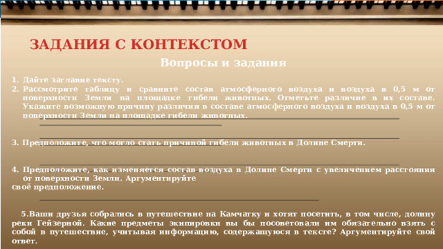 ЗАДАНИЯ С КОНТЕКСТОМ Вопросы  и  задания Дайте заглавие тексту.  Рассмотрите  таблицу  и  сравните  состав  атмосферного  воздуха  и  воздуха  в  0,5  м  от  поверхности  Земли  на  площадке  гибели животных. Отметьте  различие  в  их  составе. Укажите  возможную  причину  различия  в  составе  атмосферного  воздуха  и  воздуха  в  0,5 м от  поверхности  Земли  на площадке  гибели  животных.   Предположите,  что  могло  стать  причиной  гибели  животных в  Долине  Смерти.   Предположите,  как  изменяется  состав  воздуха  в  Долине  Смерти  с  увеличением  расстояния  от  поверхности  Земли.  Аргументируйте своё  предположение.   Ваши  друзья собрались  в  путешествие  на Камчатку  и  хотят  посетить,  в  том  числе,  долину  реки Гейзерной.  Какие  предметы экипировки вы  бы  посоветовали им  обязательно  взять  с собой  в  путешествие,  учитывая  информацию, содержащуюся  в  тексте?  Аргументируйте  свой ответ. 