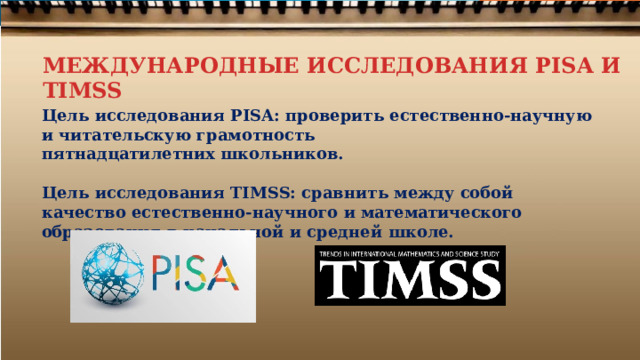 МЕЖДУНАРОДНЫЕ ИССЛЕДОВАНИЯ PISA И TIMSS Цель  исследования  PISA:  проверить  естественно-научную  и  читательскую  грамотность пятнадцатилетних  школьников.  Цель  исследования TIMSS:  сравнить  между собой  качество  естественно- научного  и математического  образования  в  начальной  и  средней  школе. 