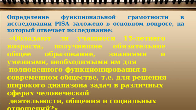 Определение  функциональной  грамотности  в исследовании  PISA  заложено  в  основном  вопросе,  на который  отвечает  исследование: «Обладают  ли  учащиеся  15- летнего  возраста, получившие  обязательное  общее  образование, знаниями  и  умениями,  необходимыми  им для полноценного  функционирования  в современном обществе,  т.е.  для  решения  широкого  диапазона задач  в  различных  сферах  человеческой деятельности,  общения  и социальных  отношений?» [PISA  2018  Assessment  and  Analytical  Framework.  Paris:  OECD  Publishing, 2019. 