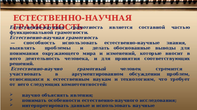 ЕСТЕСТВЕННО-НАУЧНАЯ ГРАМОТНОСТЬ Естественно-научная  грамотность  является составной  частью  функциональной  грамотности. Естественно-научная  грамотность —  способность  использовать  естественно- научные  знания,  выявлять  проблемы  и  делать обоснованные  выводы  для  понимания  окружающего  мира  и  изменений,  которые  вносит  в  него деятельность  человека,  и  для  принятия  соответствующих решений. Естественно- научно  грамотный  человек  стремится  участвовать  в  аргументированном обсуждении  проблем,  относящихся  к  естественным  наукам  и  технологиям,  что  требует  от  него следующих  компетентностей:  научно  объяснять  явления; понимать  особенности  естественно- научного  исследования; интерпретировать  данные  и  использовать  научные доказательства  для  получения  выводов . 