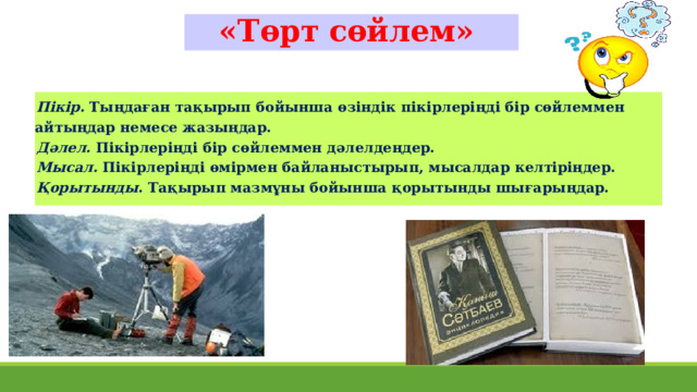 «Төрт сөйлем» Пікір. Тыңдаған тақырып бойынша өзіндік пікірлеріңді бір сөйлеммен айтыңдар немесе жазыңдар. Дәлел. Пікірлеріңді бір сөйлеммен дәлелдеңдер. Мысал. Пікірлеріңді өмірмен байланыстырып, мысалдар келтіріңдер. Қорытынды. Тақырып мазмұны бойынша қорытынды шығарыңдар. 