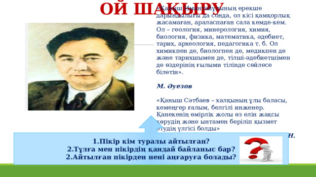 ОЙ ШАҚЫРУ «Қаныш Имантайұлының ерекше дарындылығы да сонда, ол кісі қамқорлық жасамаған, араласпаған сала кемде-кем. Ол – геология, минерология, химия, биология, физика, математика, әдебиет, тарих, археология, педагогика т. б. Ол химикпен де, биологпен де, медикпен де және тарихшымен де, тілші-әдебиетшімен де өздерінің ғылыми тілінде сөйлесе білетін».  М. Әуезов «Қаныш Сәтбаев – халқының ұлы баласы, кемеңгер ғалым, белгілі инженер. Қанекенің өмірлік жолы өз елін жақсы көрудің және ынтамен беріліп қызмет етудің үлгісі болды»  Н. Назарбаев 1.Пікір кім туралы айтылған? 2.Тұлға мен пікірдің қандай байланыс бар? 2.Айтылған пікірден нені аңғаруға болады? 