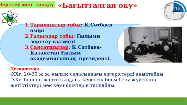 «Бағытталған оқу» Зерттеу мен талдау Тарихшылар тобы : Қ.Сәтбаев өмірі Ғалымдар тобы : Ғылыми зерттеу қызметі Саясатшылар : Қ.Сәтбаев-Қазақстан Ғылым академиясының президенті.  Дескриптор: -ХХғ. 20-30 ж.ж. ғылым саласындағы өзгерістерді анықтайды. -ХХғ. бірінші жартысындағы кеңестік білім беру жүйесінің жетістіктері мен кемшіліктерін талдайды. 