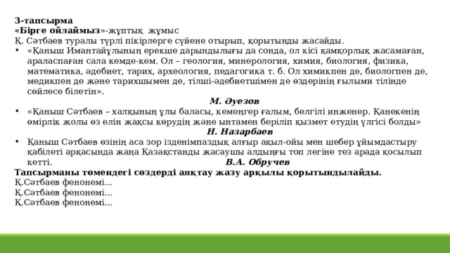 3-тапсырма «Бірге ойлаймыз »-жұптық жұмыс Қ. Сәтбаев туралы түрлі пікірлерге сүйене отырып, қорытынды жасайды. «Қаныш Имантайұлының ерекше дарындылығы да сонда, ол кісі қамқорлық жасамаған, араласпаған сала кемде-кем. Ол – геология, минерология, химия, биология, физика, математика, әдебиет, тарих, археология, педагогика т. б. Ол химикпен де, биологпен де, медикпен де және тарихшымен де, тілші-әдебиетшімен де өздерінің ғылыми тілінде сөйлесе білетін».  М. Әуезов «Қаныш Сәтбаев – халқының ұлы баласы, кемеңгер ғалым, белгілі инженер. Қанекенің өмірлік жолы өз елін жақсы көрудің және ынтамен беріліп қызмет етудің үлгісі болды»  Н. Назарбаев Қаныш Сәтбаев өзінің аса зор ізденімпаздық алғыр ақыл-ойы мен шебер ұйымдастыру қабілеті арқасында жаңа Қазақстанды жасаушы алдыңғы топ легіне тез арада қосылып кетті. В.А. Обручев Тапсырманы төмендегі сөздерді аяқтау жазу арқылы қорытындылайды. Қ.Сәтбаев фенонемі... Қ.Сәтбаев фенонемі... Қ.Сәтбаев фенонемі... 