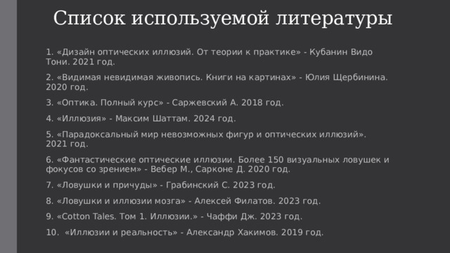 Список используемой литературы 1. «Дизайн оптических иллюзий. От теории к практике» - Кубанин Видо Тони. 2021 год. 2. «Видимая невидимая живопись. Книги на картинах» - Юлия Щербинина. 2020 год. 3. «Оптика. Полный курс» - Саржевский А. 2018 год. 4. «Иллюзия» - Максим Шаттам. 2024 год. 5. «Парадоксальный мир невозможных фигур и оптических иллюзий». 2021 год. 6. «Фантастические оптические иллюзии. Более 150 визуальных ловушек и фокусов со зрением» - Вебер М., Сарконе Д. 2020 год. 7. «Ловушки и причуды» - Грабинский С. 2023 год. 8. «Ловушки и иллюзии мозга» - Алексей Филатов. 2023 год. 9. «Cotton Tales. Том 1. Иллюзии.» - Чаффи Дж. 2023 год. 10. «Иллюзии и реальность» - Александр Хакимов. 2019 год. 