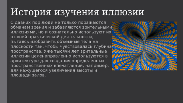История изучения иллюзии С давних пор люди не только поражаются обманам зрения и забавляются зрительными иллюзиями, но и сознательно используют их в своей практической деятельности, пытаясь изобразить объёмные тела на плоскости так, чтобы чувствовалась глубина пространства. Уже тысячи лет зрительные иллюзии целенаправленно используются в архитектуре для создания определенных пространственных впечатлений, например, для кажущегося увеличения высоты и площади залов. 