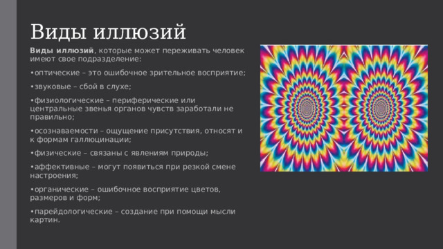 Виды иллюзий Виды иллюзий , которые может переживать человек имеют свое подразделение: • оптические – это ошибочное зрительное восприятие; • звуковые – сбой в слухе; • физиологические – периферические или центральные звенья органов чувств заработали не правильно; • осознаваемости – ощущение присутствия, относят и к формам галлюцинации; • физические – связаны с явлениям природы; • аффективные – могут появиться при резкой смене настроения; • органические – ошибочное восприятие цветов, размеров и форм; • парейдологические – создание при помощи мысли картин. 