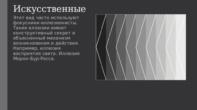 Искусственные Этот вид часто используют фокусники-иллюзионисты. Такие иллюзии имеют конструктивный секрет и объясненный механизм возникновения и действия. Например, иллюзия восприятия света. Иллюзия Морон-Бур-Росса. 