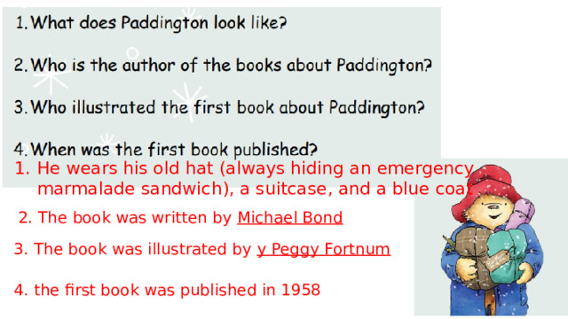 He wears his old hat (always hiding an emergency marmalade sandwich), a suitcase, and a blue coat 2. The book was written by Michael Bond 3. The book was illustrated by y Peggy Fortnum 4. the first book was published in 1958 