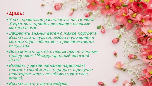 Цель: Учить правильно располагать части лица. Закреплять приемы рисования разными материалами. Закрепить знания детей о жанре портрета. Воспитывать чувство любви и уважения к матери через общение с произведениями искусства. Познакомить детей с новым общественным праздником 