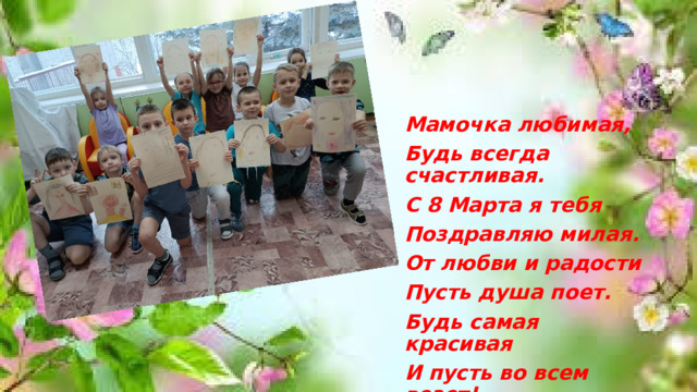 Мамочка любимая, Будь всегда счастливая. С 8 Марта я тебя Поздравляю милая. От любви и радости Пусть душа поет. Будь самая красивая И пусть во всем везет!   