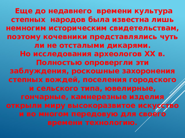  Еще до недавнего времени культура степных народов была известна лишь немногим историческим свидетельствам, поэтому кочевники представлялись чуть ли не отсталыми дикарями. Но исследования археологов XX в. Полностью опровергли эти заблуждения, роскошные захоронения степных вождей, поселения городского и сельского типа, ювелирные, гончарные, камнерезные изделия открыли миру высокоразвитое искусство и во многом передовую для своего времени технологию. 