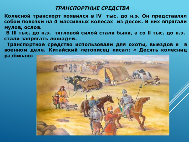 ТРАНСПОРТНЫЕ СРЕДСТВА Колесной транспорт появился в IV тыс. до н.э. Он представлял собой повозки на 4 массивных колесах из досок. В них впрягали мулов, ослов.  В III тыс. до н.э. тягловой силой стали быки, а со II тыс. до н.э. стали запрягать лошадей.  Транспортное средство использовали для охоты, выездов и в военном деле. Китайский летописец писал: « Десять колесниц разбивают тысячу человек, сто колесниц десять тысяч» 